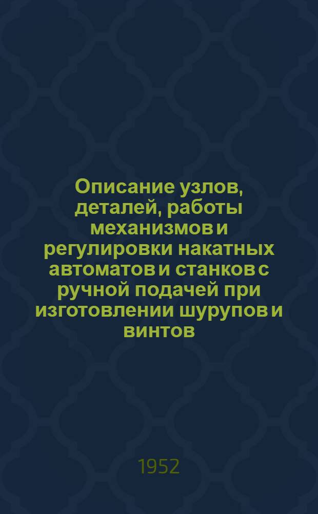 Описание узлов, деталей, работы механизмов и регулировки накатных автоматов и станков с ручной подачей при изготовлении шурупов и винтов : Пособие для техн. обучения рабочих