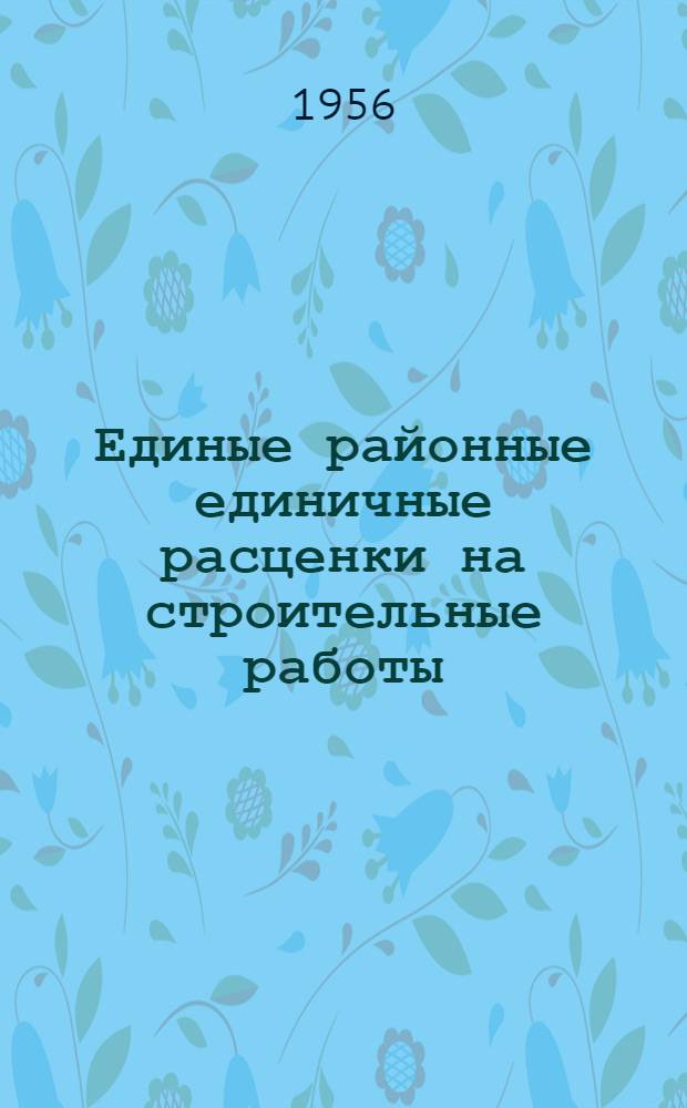 Единые районные единичные расценки на строительные работы : Для 4 и 9 территориальных районов : Для применения с 1 янв. 1956 г. : Т. 1-