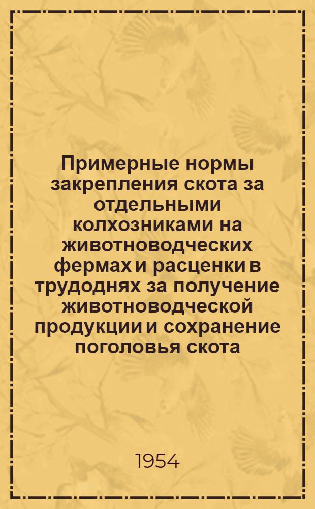 Примерные нормы закрепления скота за отдельными колхозниками на животноводческих фермах и расценки в трудоднях за получение животноводческой продукции и сохранение поголовья скота : Утв. М-вом с. х. СССР от 5 янв. 1954 г