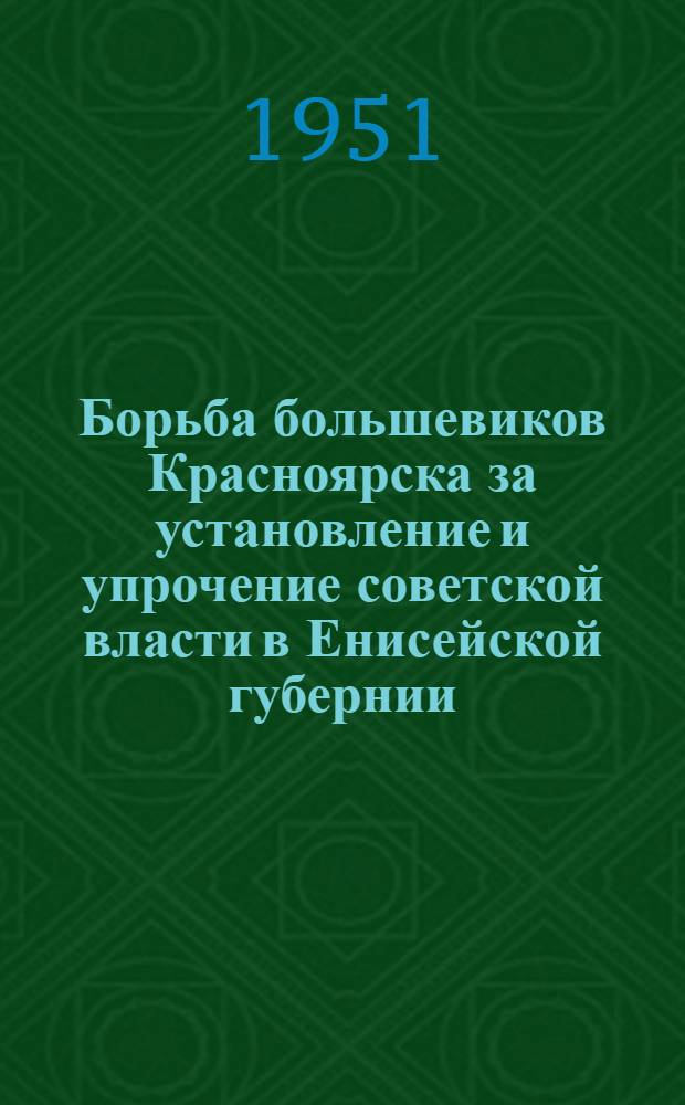 Борьба большевиков Красноярска за установление и упрочение советской власти в Енисейской губернии (1917 - май 1918 гг.) : Автореф. дис. на соискание учен. степени канд. ист. наук