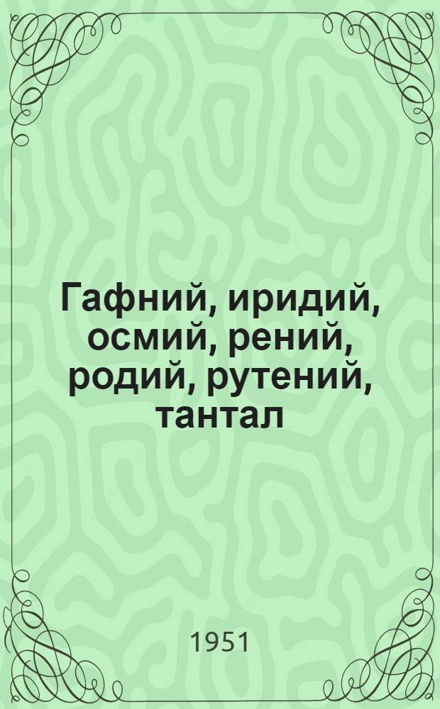 Гафний, иридий, осмий, рений, родий, рутений, тантал : Свойства, обработка и применение чистых металлов и сплавов на их основе : Книги и журн. статьи на рус. и иностр. яз. за 1930-50 гг