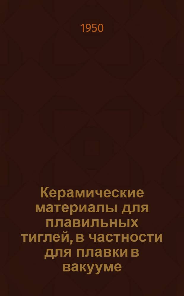Керамические материалы для плавильных тиглей, в частности для плавки в вакууме : Состав, технология изготовления : Журн. статьи на рус. и иностр. яз. за 1949-1950 гг