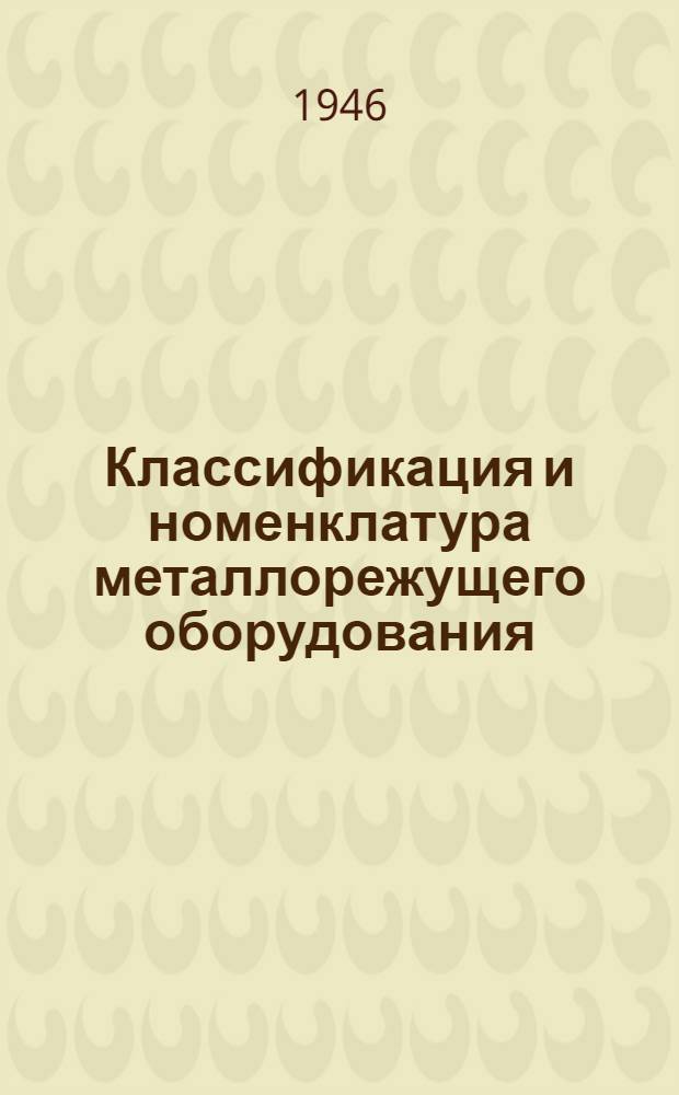 Классификация и номенклатура металлорежущего оборудования : Инв. № 72 : Утв. приказом НКТП за № 74 от 10.11.1945 г. : Срок введ. с 1 мая 1945 г