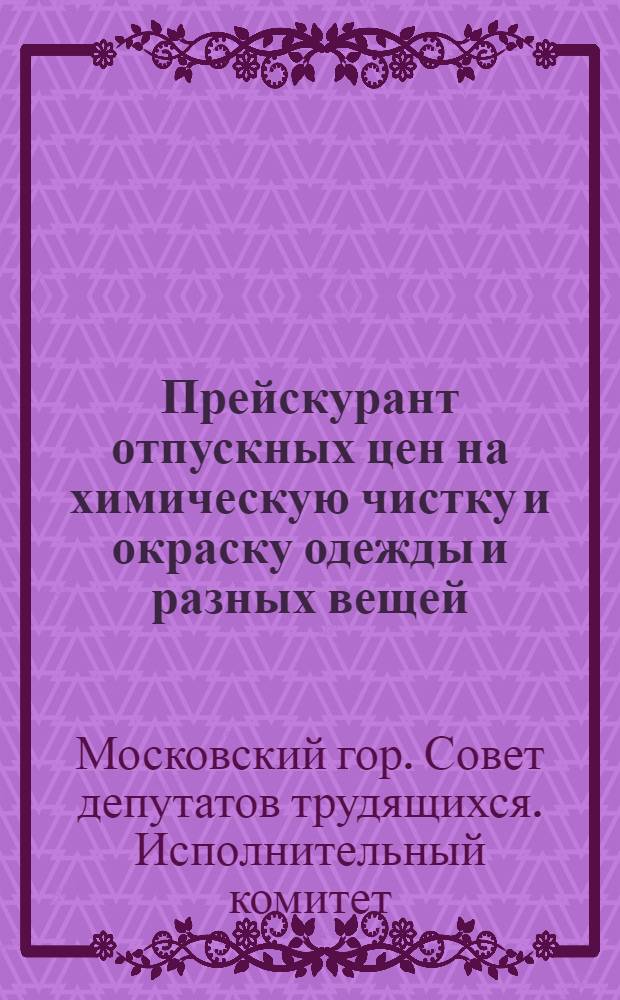 Прейскурант отпускных цен на химическую чистку и окраску одежды и разных вещей : Утв. Исполкомом Моссовета 22 июля 1954