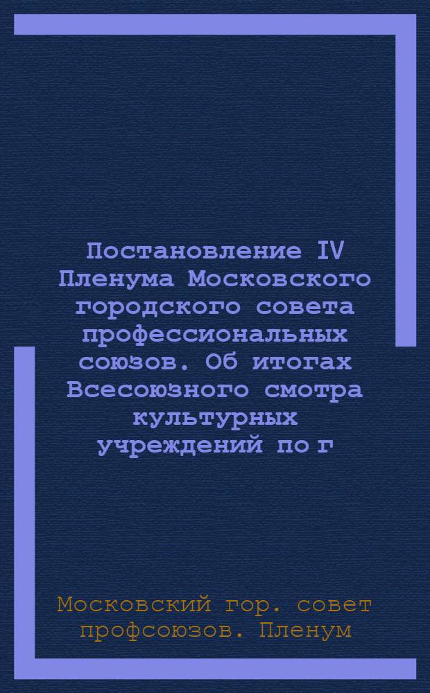 Постановление IV Пленума Московского городского совета профессиональных союзов. Об итогах Всесоюзного смотра культурных учреждений по г. Москве и мероприятиях по дальнейшему улучшению их работы : Проект