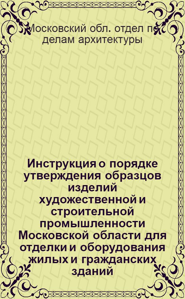 Инструкция о порядке утверждения образцов изделий художественной и строительной промышленности [Московской области для отделки и оборудования жилых и гражданских зданий : Утв. 5/V 1948 г.
