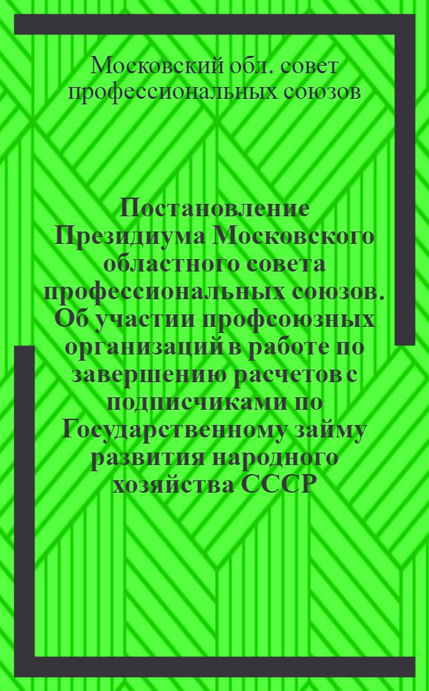 Постановление Президиума Московского областного совета профессиональных союзов. Об участии профсоюзных организаций в работе по завершению расчетов с подписчиками по Государственному займу развития народного хозяйства СССР (Выпуск 1955 г.) : Протокол № 16 от 25 февраля 1956 года