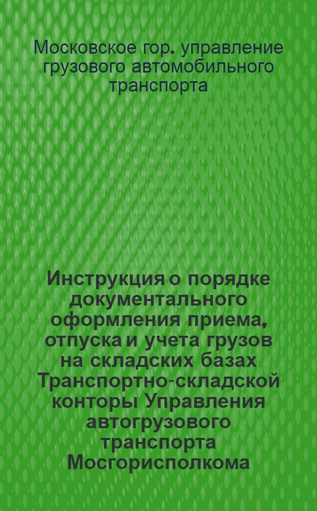Инструкция о порядке документального оформления приема, отпуска и учета грузов на складских базах Транспортно-складской конторы Управления автогрузового транспорта Мосгорисполкома : Утв. 30/III 1950 г.