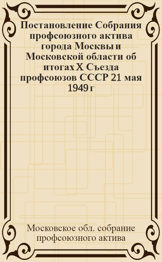Постановление Собрания профсоюзного актива города Москвы и Московской области об итогах X Съезда профсоюзов СССР 21 мая 1949 г.
