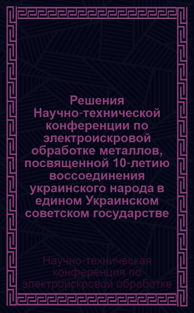 Решения Научно-технической конференции по электроискровой обработке металлов, посвященной 10-летию воссоединения украинского народа в едином Украинском советском государстве