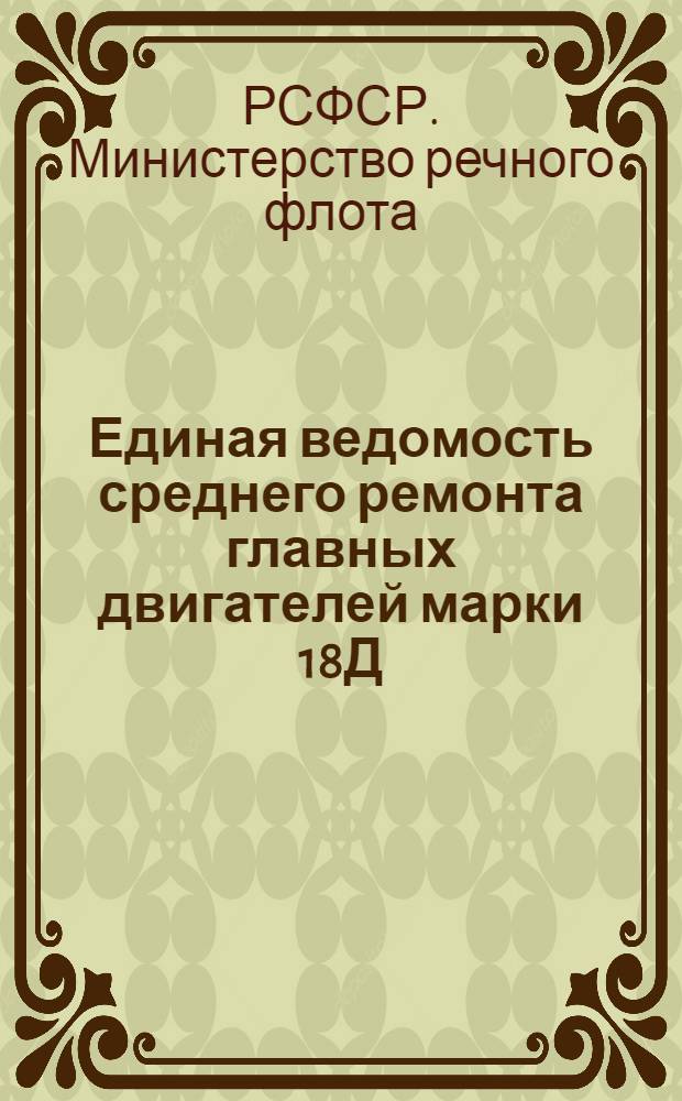 Единая ведомость среднего ремонта главных двигателей марки 18Д : Приложение 1 к единым ведомостям среднего ремонта буксирного теплохода 600 л. с. типа "Красное Сормово" (проект №10) и грузового теплохода типа "Большая Волга" (проект №11) : Утв. 29 мая 1956 г.