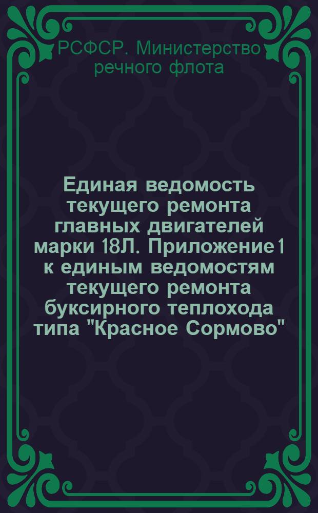 Единая ведомость текущего ремонта главных двигателей марки 18Л. Приложение 1 к единым ведомостям текущего ремонта буксирного теплохода типа "Красное Сормово" (проект № 10) и грузового теплохода типа "Большая Волга" (проект № 11) : Утв. 21 июля 1956 г.