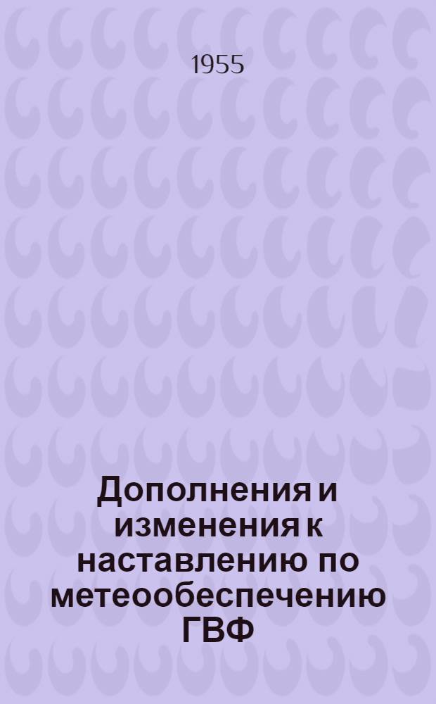 Дополнения и изменения к наставлению по метеообеспечению ГВФ : (Наставление по службе прогнозов, раздел 1, ч. 2, изд. 1953 г.) : Утв.: Глав. упр. гидрометслужбы при Сов. Министров СССР 30.08.1955 и Глав. упр. гражданского воздушного флота при Сов. Министров СССР