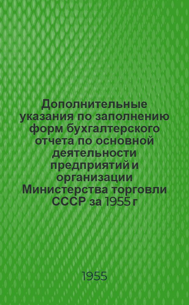 Дополнительные указания по заполнению форм бухгалтерского отчета по основной деятельности предприятий и организации Министерства торговли СССР за 1955 г. : К письму Центр. бухгалтерии от 23.XI.53 г. № 15-04/35