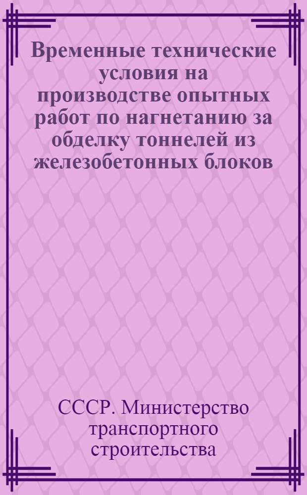 Временные технические условия на производстве опытных работ по нагнетанию за обделку тоннелей из железобетонных блоков (ВТУ-Т16-55 Минтрансстроя) : Утв. Техн. упр. М-ва трансп. строительства 22 ноября 1955 г