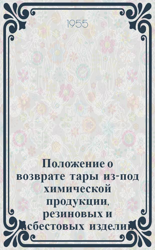 Положение о возврате тары из-под химической продукции, резиновых и асбестовых изделий, вырабатываемых предприятиями Министерства химической промышленности : Утв. 16/III 1955 г.
