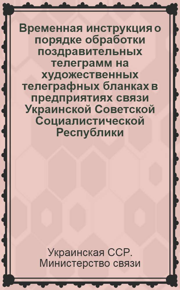 Временная инструкция о порядке обработки поздравительных телеграмм на художественных телеграфных бланках в предприятиях связи Украинской Советской Социалистической Республики : Утв. М-вом связи УССР 30 IX 1955