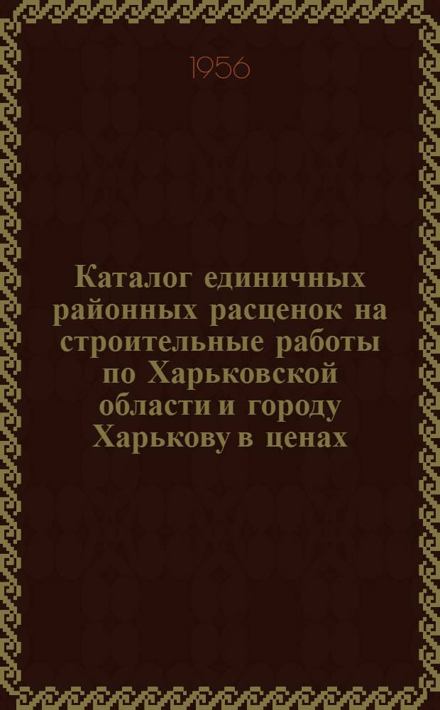 Каталог единичных районных расценок на строительные работы по Харьковской области и городу Харькову в ценах, введенных с 1 июля 1955 года : Для 2 группы строительства : Утв. 3 сент. 1956 г