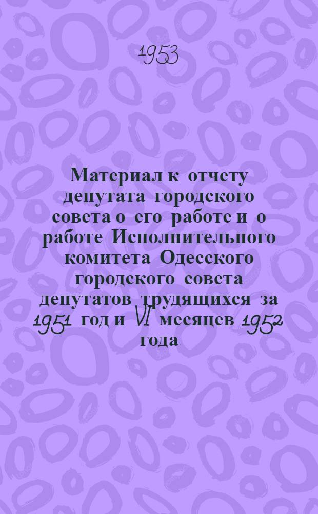 Материал к отчету депутата городского совета о его работе и о работе Исполнительного комитета Одесского городского совета депутатов трудящихся за 1951 год и VI месяцев 1952 года
