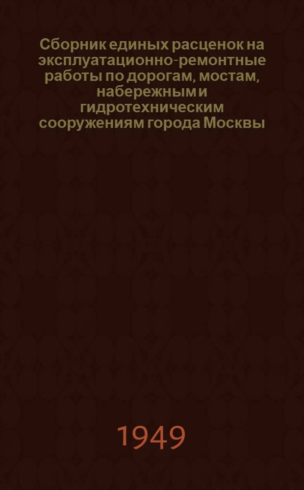Сборник единых расценок на эксплуатационно-ремонтные работы по дорогам, мостам, набережным и гидротехническим сооружениям города Москвы : В ценах 1949 г. для VI группы строительства : Утв. 4 ноября 1949 года : Отд. 1-