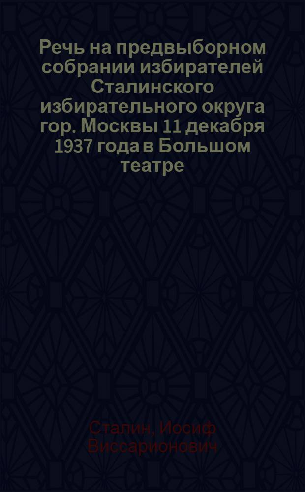 Речь на предвыборном собрании избирателей Сталинского избирательного округа гор. Москвы 11 декабря 1937 года в Большом театре