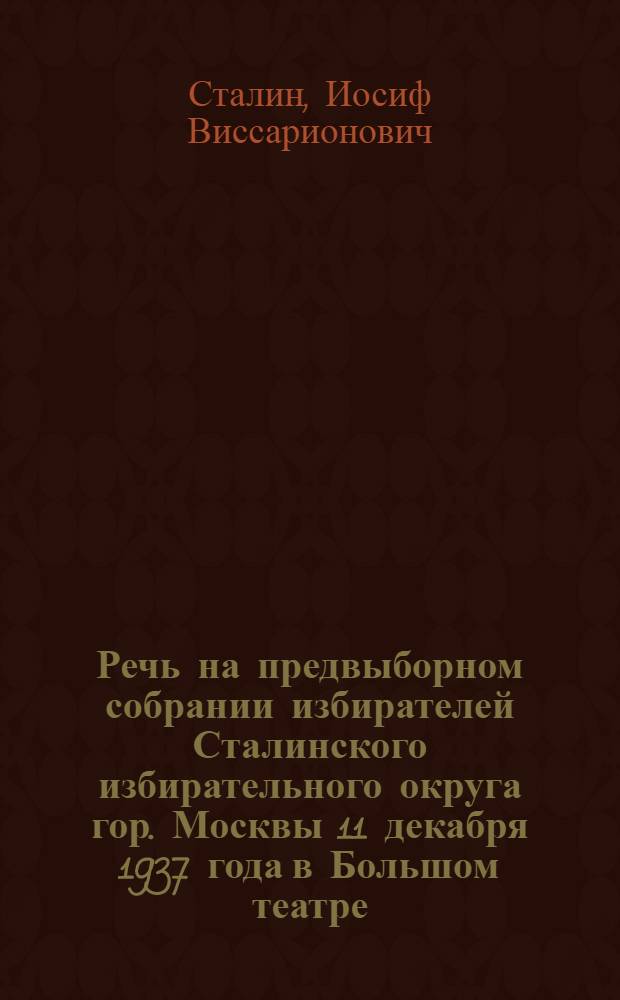 Речь на предвыборном собрании избирателей Сталинского избирательного округа гор. Москвы 11 декабря 1937 года в Большом театре