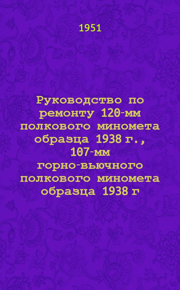 Руководство по ремонту 120-мм полкового миномета образца 1938 г., 107-мм горно-вьючного полкового миномета образца 1938 г. и 120-мм полкового миномета образца 1943 г.