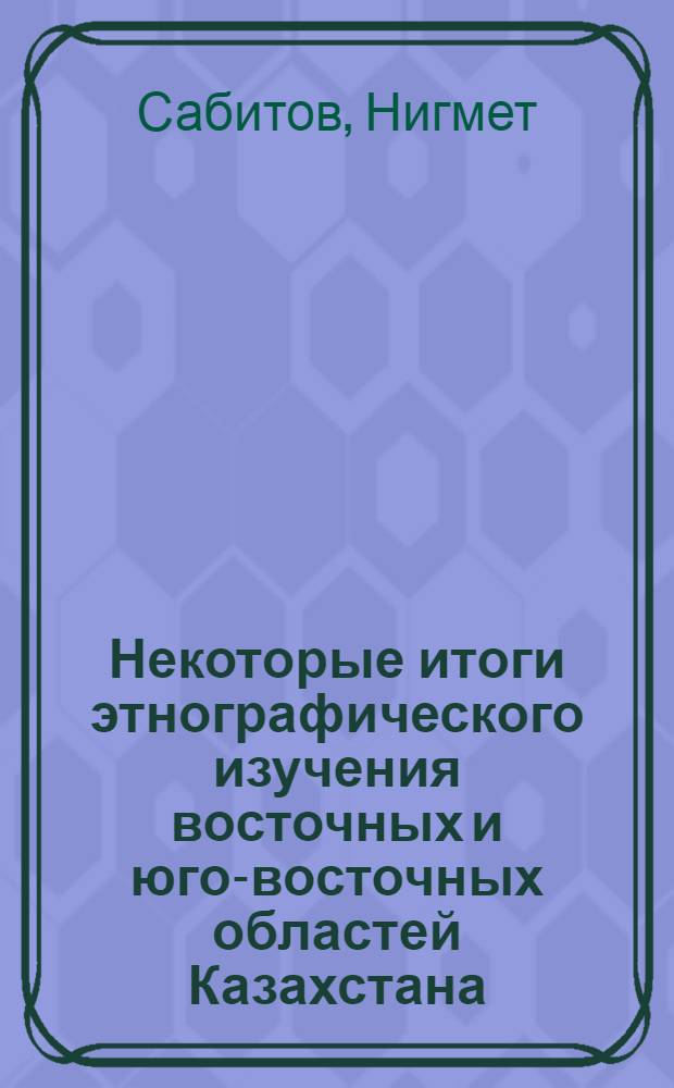 Некоторые итоги этнографического изучения восточных и юго-восточных областей Казахстана : (Представлено д. чл. АН Каз. ССР Н.Т. Сауранбаевым)