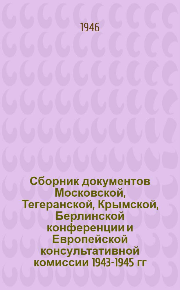 Сборник документов Московской, Тегеранской, Крымской, Берлинской конференции и Европейской консультативной комиссии 1943-1945 гг.