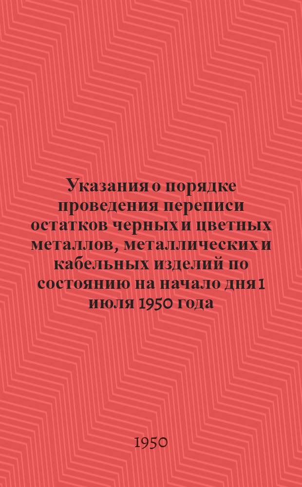 Указания о порядке проведения переписи остатков черных и цветных металлов, металлических и кабельных изделий по состоянию на начало дня 1 июля 1950 года