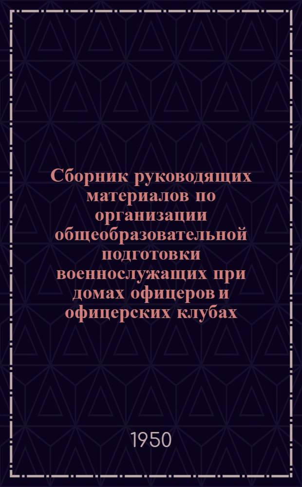 Сборник руководящих материалов по организации общеобразовательной подготовки военнослужащих при домах офицеров и офицерских клубах : Утв. 15/VIII 1950 г