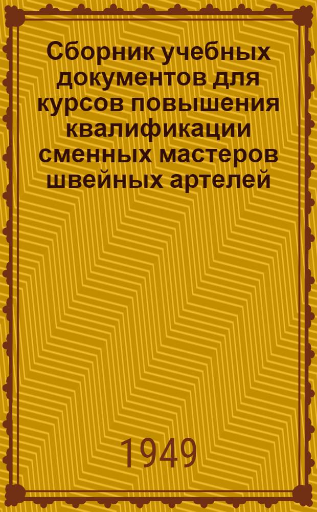 Сборник учебных документов для курсов повышения квалификации сменных мастеров швейных артелей, изготовляющих: 1. Мужскую костюмную и пальтовую одежду; 2. Женскую верхнюю одежду; 3. Женское легкое платье : Утв. 15/III 1949 г