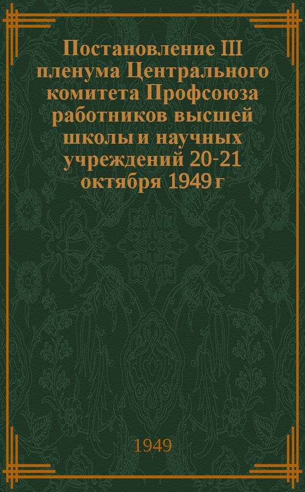 Постановление III пленума Центрального комитета Профсоюза работников высшей школы и научных учреждений 20-21 октября 1949 г. : О выполнении решений X Съезда профсоюзов по улучшению политико-воспитательной и культурно-массовой работы среди студентов и профессорско-преподавательского состава высших учебных заведений. О состоянии охраны труда и техники безопасности в высших учебных заведениях Министерства высшего образования и научно-исследовательских учреждениях Академии наук СССР