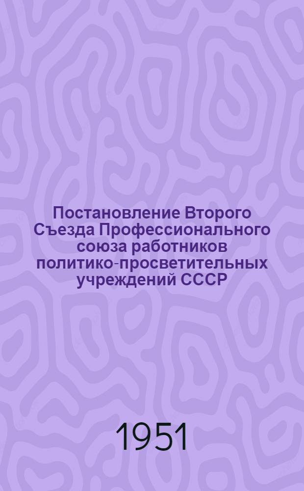 Постановление Второго Съезда Профессионального союза работников политико-просветительных учреждений СССР : По отчету ЦК Профсоюза за период с февр. 1949 г. по март. 1951 г.
