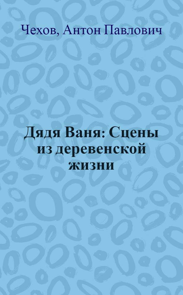 Дядя Ваня : Сцены из деревенской жизни : В 4 д