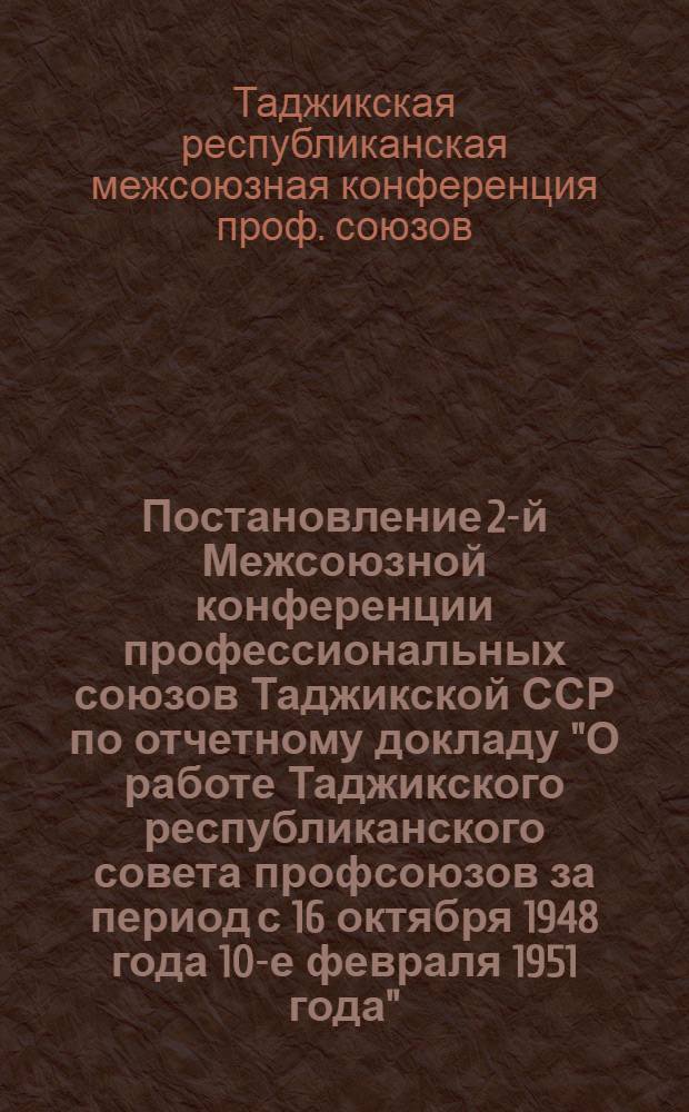 Постановление 2-й Межсоюзной конференции профессиональных союзов Таджикской ССР по отчетному докладу "О работе Таджикского республиканского совета профсоюзов за период с 16 октября 1948 года 10-е февраля 1951 года"