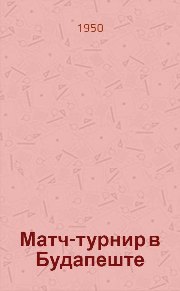 Матч-турнир в Будапеште : Бюллетень Ком. по делам физкультуры и спорта при Сов. министров СССР № 1-. № 2 : 23 апреля 1950 года