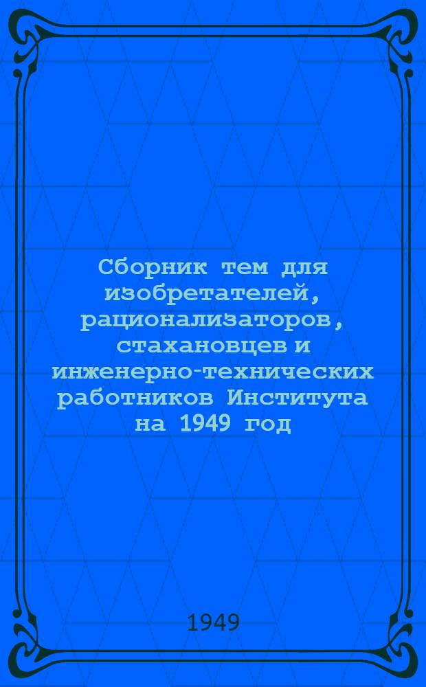 Сборник тем для изобретателей, рационализаторов, стахановцев и инженерно-технических работников Института на 1949 год