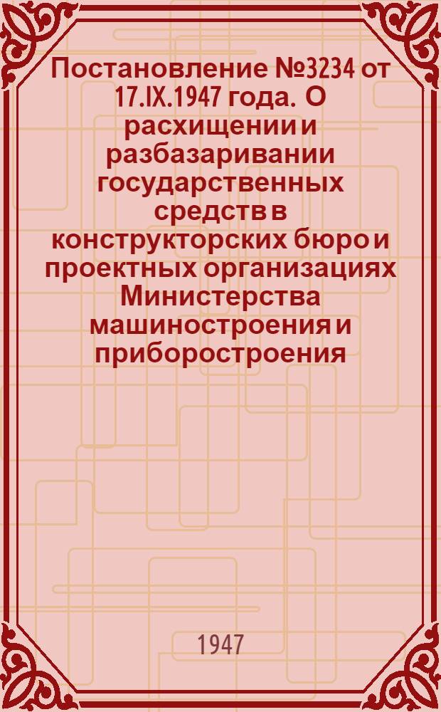 Постановление № 3234 от 17.IX.1947 года . О расхищении и разбазаривании государственных средств в конструкторских бюро и проектных организациях Министерства машиностроения и приборостроения, Министерства тяжелого машиностроения и Министерства станкостроения