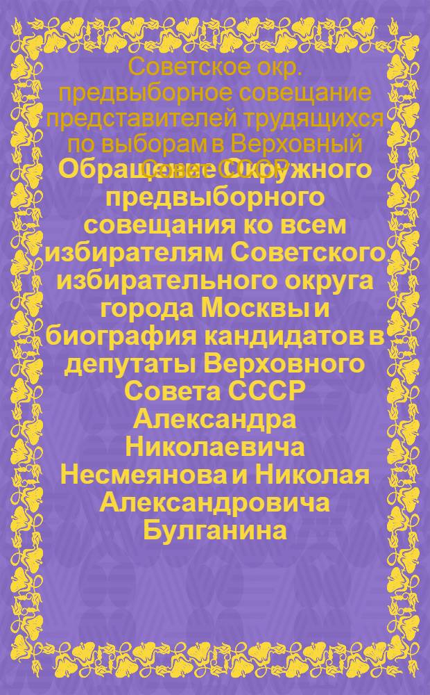 Обращение Окружного предвыборного совещания ко всем избирателям Советского избирательного округа города Москвы [и биография кандидатов в депутаты Верховного Совета СССР Александра Николаевича Несмеянова и Николая Александровича Булганина