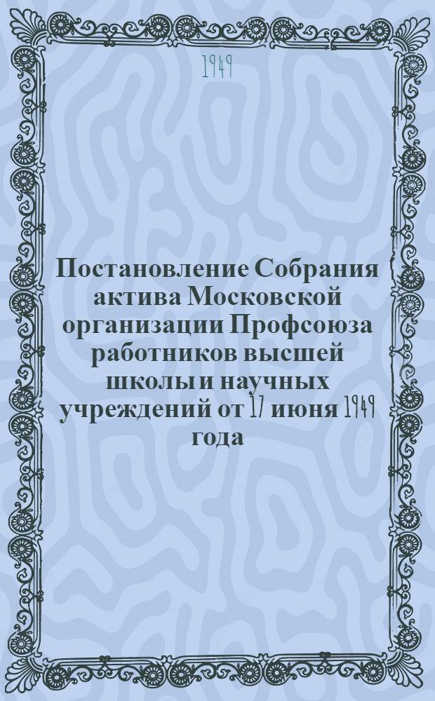 Постановление Собрания актива Московской организации Профсоюза работников высшей школы и научных учреждений от 17 июня 1949 года. [О выполнении решений X Съезда профессиональных союзов СССР