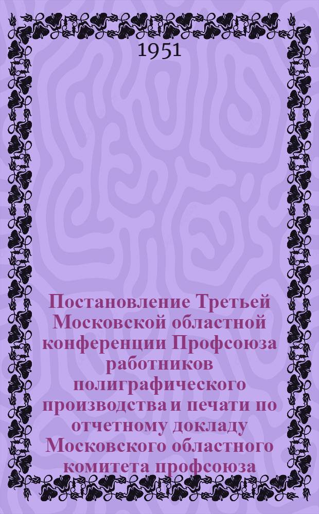 Постановление Третьей Московской областной конференции Профсоюза работников полиграфического производства и печати по отчетному докладу Московского областного комитета профсоюза. 31 января - 1 февраля 1051