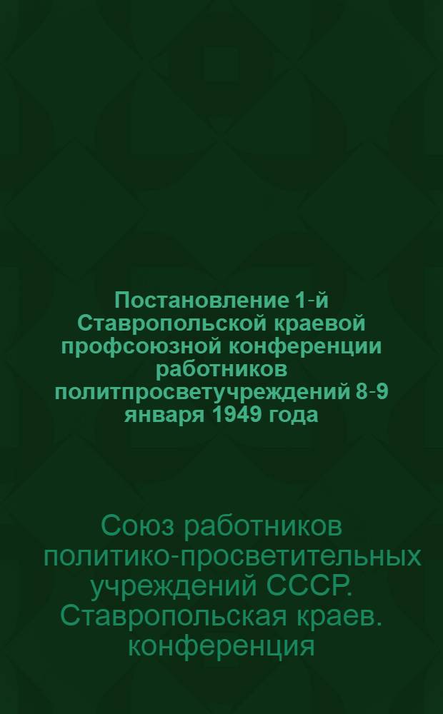 Постановление 1-й Ставропольской краевой профсоюзной конференции работников политпросветучреждений 8-9 января 1949 года : По отчету о работе за период с 1-го июля 1947 г. по 1-е янв. 1949 г.