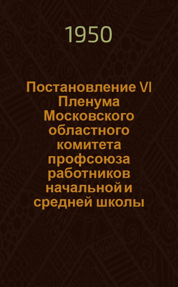 Постановление VI Пленума Московского областного комитета профсоюза работников начальной и средней школы. [О состоянии и мероприятиях по улучшению организационно-массовой работы в профсоюзных организациях области]