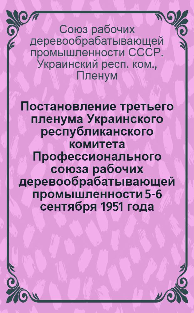 Постановление третьего пленума Украинского республиканского комитета Профессионального союза рабочих деревообрабатывающей промышленности 5-6 сентября 1951 года. [По докладу о решении VI пленума ВЦСПС "Об улучшении работы профсоюзных организаций по руководству социалистическим соревнованием"]