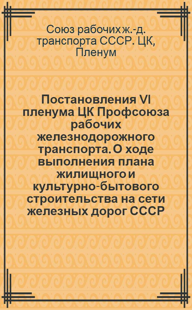 Постановления VI пленума ЦК Профсоюза рабочих железнодорожного транспорта. О ходе выполнения плана жилищного и культурно-бытового строительства на сети железных дорог СССР. О состоянии массовой работы профсоюзных организаций Юго- Восточной жел. дор. по государственному социальному страхованию : Проект