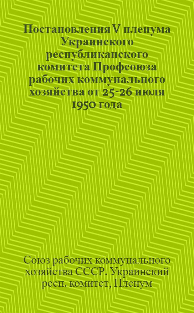 Постановления V пленума Украинского республиканского комитета Профсоюза рабочих коммунального хозяйства от 25-26 июля 1950 года. [О ходе выполнения коллективных договоров на предприятиях коммунального хозяйства Харьковской и Днепропетровской областей. О выполнении решения X Съезда профсоюзов по организационно-массовой работе профорганизациями Львовской и Винницкой областей]