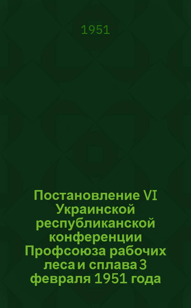 Постановление VI Украинской республиканской конференции Профсоюза рабочих леса и сплава 3 февраля 1951 года. [О работе Украинского республиканского комитета Профсоюза]