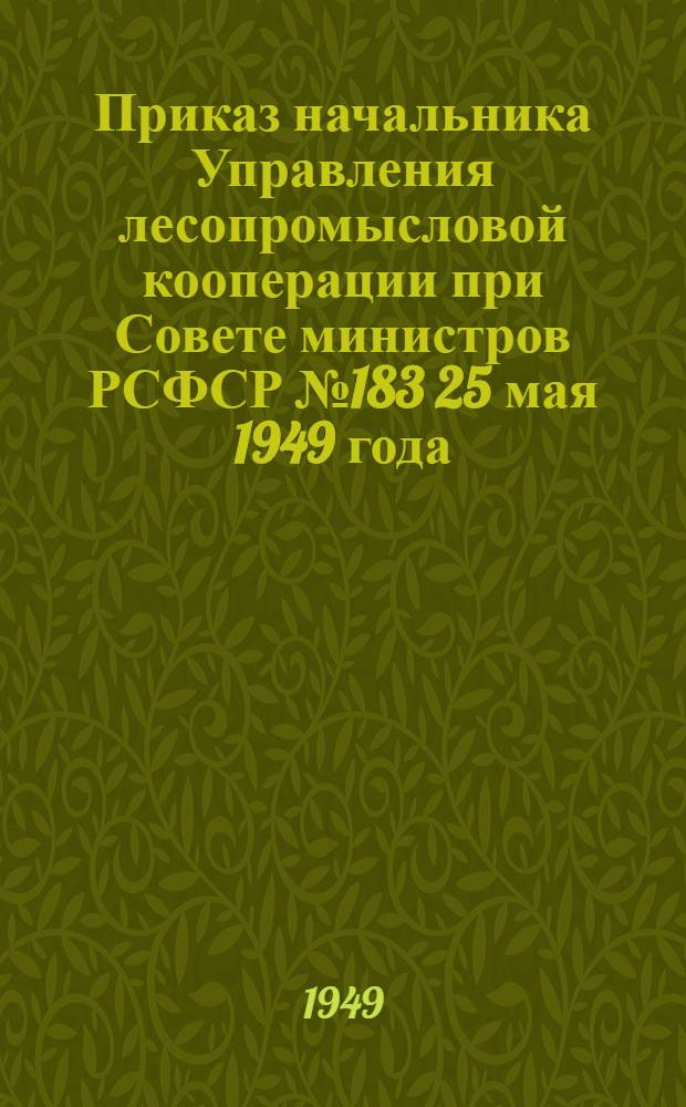 Приказ начальника Управления лесопромысловой кооперации при Совете министров РСФСР № 183 25 мая 1949 года. [Об утверждении постановления Всероссийского совещания актива работников лесопромысловой кооперации от 10-12-го мая 1949 г. "Об основных задачах и мероприятиях по выполнению плана 1949 г." и постановление