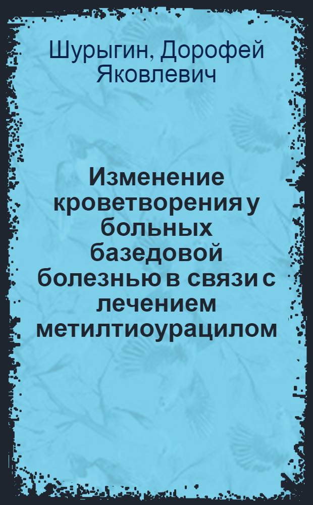 Изменение кроветворения у больных базедовой болезнью в связи с лечением метилтиоурацилом : Реф. дис. на соискание учен. степени канд. мед. наук майором мед. службы Д.Я. Шурыгиным